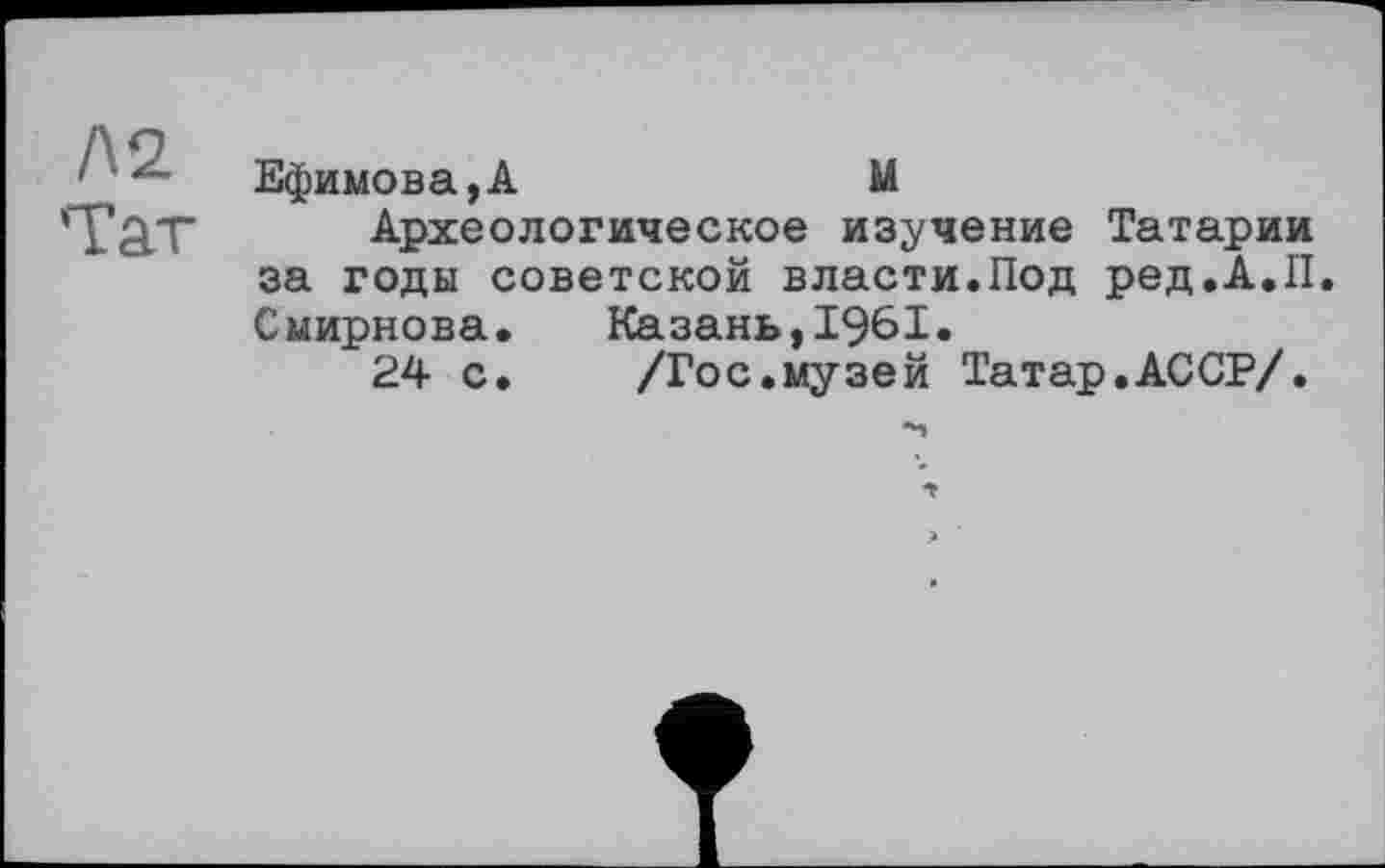 ﻿Л2 Тат
Ефимова,А	М
Археологическое изучение Татарии за годы советской власти.Под ред.А.П. Смирнова. Казань,1961.
24 с.	/Гос.музей Татар.АССР/.